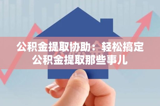 安义公积金提取协助:轻松搞定公积金提取那些事儿 安义公积金提取协助:轻松搞定公积金提取那些事儿