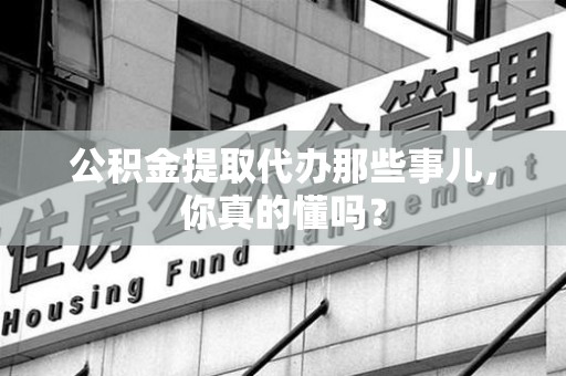 安义公积金提取代办那些事儿，你真的懂吗？