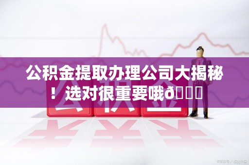 安义公积金提取办理公司大揭秘！选对很重要哦😎