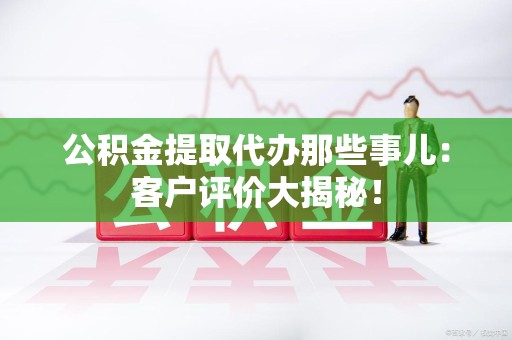安义公积金提取代办那些事儿：客户评价大揭秘！
