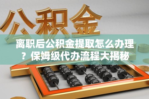 安义离职后公积金提取怎么办理?保姆级代办流程大揭秘 安义离职后公积金提取怎么办理?保姆级代办流程大揭秘