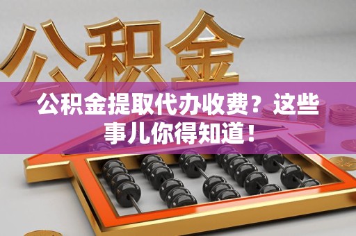 安义公积金提取代办收费？这些事儿你得知道！