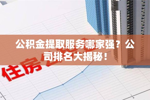 安义公积金提取服务哪家强?公司排名大揭秘! 安义公积金提取服务哪家强?公司排名大揭秘!