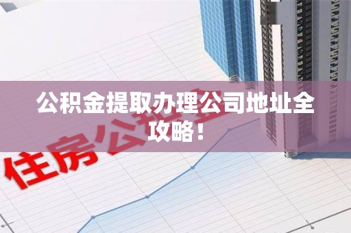 安义公积金提取办理公司地址全攻略！